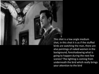 This shot is a low angle medium
shot, in this shot it is as if the stuffed
birds are watching the man, there are
also paintings of naked women in the
background, foreshadowing what is
going to happen during the next few
scenes? The lighting is coming from
underneath the bird which really brings
your attention to the bird.
 