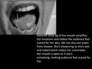 Extreme close up of her mouth amplifies
her emotions and makes the audience feel
scared for her also. We can also see water
from shower. She’s showering so she’s wet
and naked which makes her vulnerable.
Her mouth is open as if she’s
screaming, making audience feel scared for
her.
 
