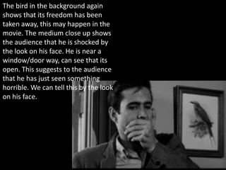 The bird in the background again
shows that its freedom has been
taken away, this may happen in the
movie. The medium close up shows
the audience that he is shocked by
the look on his face. He is near a
window/door way, can see that its
open. This suggests to the audience
that he has just seen something
horrible. We can tell this by the look
on his face.
 