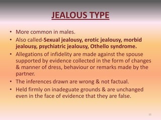 JEALOUS TYPE
• More common in males.
• Also called-Sexual jealousy, erotic jealousy, morbid
jealousy, psychiatric jealousy, Othello syndrome.
• Allegations of infidelity are made against the spouse
supported by evidence collected in the form of changes
& manner of dress, behaviour or remarks made by the
partner.
• The inferences drawn are wrong & not factual.
• Held firmly on inadeguate grounds & are unchanged
even in the face of evidence that they are false.
15
 