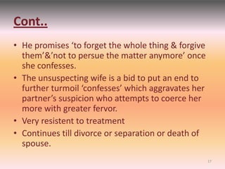 Cont..
• He promises ‘to forget the whole thing & forgive
them’&’not to persue the matter anymore’ once
she confesses.
• The unsuspecting wife is a bid to put an end to
further turmoil ‘confesses’ which aggravates her
partner’s suspicion who attempts to coerce her
more with greater fervor.
• Very resistent to treatment
• Continues till divorce or separation or death of
spouse.
17
 