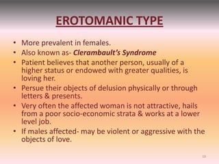 EROTOMANIC TYPE
• More prevalent in females.
• Also known as- Clerambault’s Syndrome
• Patient believes that another person, usually of a
higher status or endowed with greater qualities, is
loving her.
• Persue their objects of delusion physically or through
letters & presents.
• Very often the affected woman is not attractive, hails
from a poor socio-economic strata & works at a lower
level job.
• If males affected- may be violent or aggressive with the
objects of love.
19
 