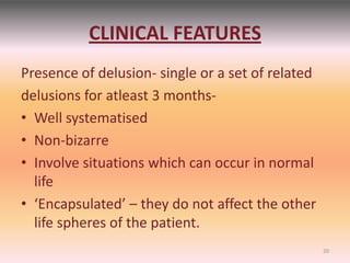 CLINICAL FEATURES
Presence of delusion- single or a set of related
delusions for atleast 3 months-
• Well systematised
• Non-bizarre
• Involve situations which can occur in normal
life
• ‘Encapsulated’ – they do not affect the other
life spheres of the patient.
20
 