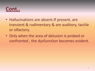 Cont..
• Hallucinations are absent.If present, are
transient & rudimentary & are auditory, tactile
or olfactory.
• Only when the area of delusion is probed or
confronted , the dysfunction becomes evident.
21
 