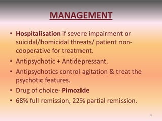 MANAGEMENT
• Hospitalisation if severe impairment or
suicidal/homicidal threats/ patient non-
cooperative for treatment.
• Antipsychotic + Antidepressant.
• Antipsychotics control agitation & treat the
psychotic features.
• Drug of choice- Pimozide
• 68% full remission, 22% partial remission.
26
 