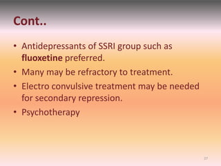Cont..
• Antidepressants of SSRI group such as
fluoxetine preferred.
• Many may be refractory to treatment.
• Electro convulsive treatment may be needed
for secondary repression.
• Psychotherapy
27
 