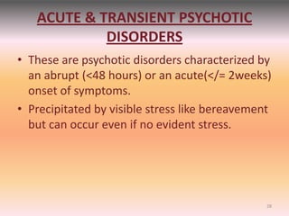 ACUTE & TRANSIENT PSYCHOTIC
DISORDERS
• These are psychotic disorders characterized by
an abrupt (<48 hours) or an acute(</= 2weeks)
onset of symptoms.
• Precipitated by visible stress like bereavement
but can occur even if no evident stress.
28
 