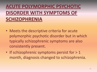 ACUTE POLYMORPHIC PSYCHOTIC
DISORDER WITH SYMPTOMS OF
SCHIZOPHRENIA
• Meets the descriptive criteria for acute
polymorphic psychotic disorder but in which
typically schizophrenic symptoms are also
consistently present.
• If schizophrenic symptoms persist for > 1
month, diagnosis changed to schizophrenia.
31
 