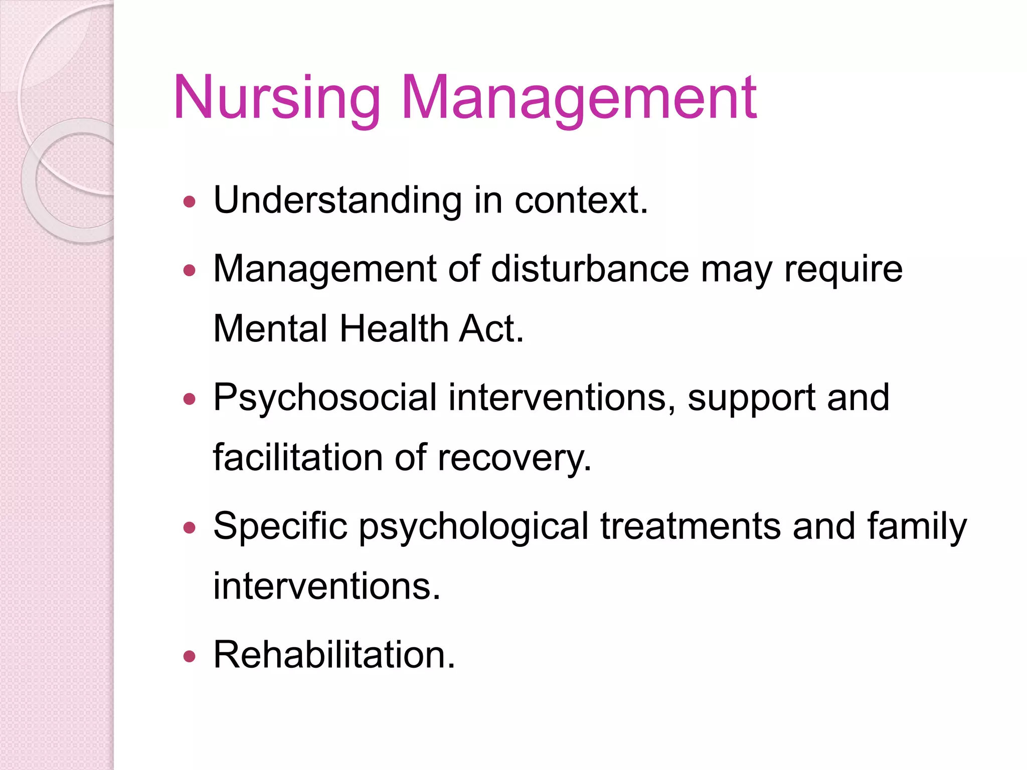 Nursing Management
 Understanding in context.
 Management of disturbance may require
Mental Health Act.
 Psychosocial interventions, support and
facilitation of recovery.
 Specific psychological treatments and family
interventions.
 Rehabilitation.
 