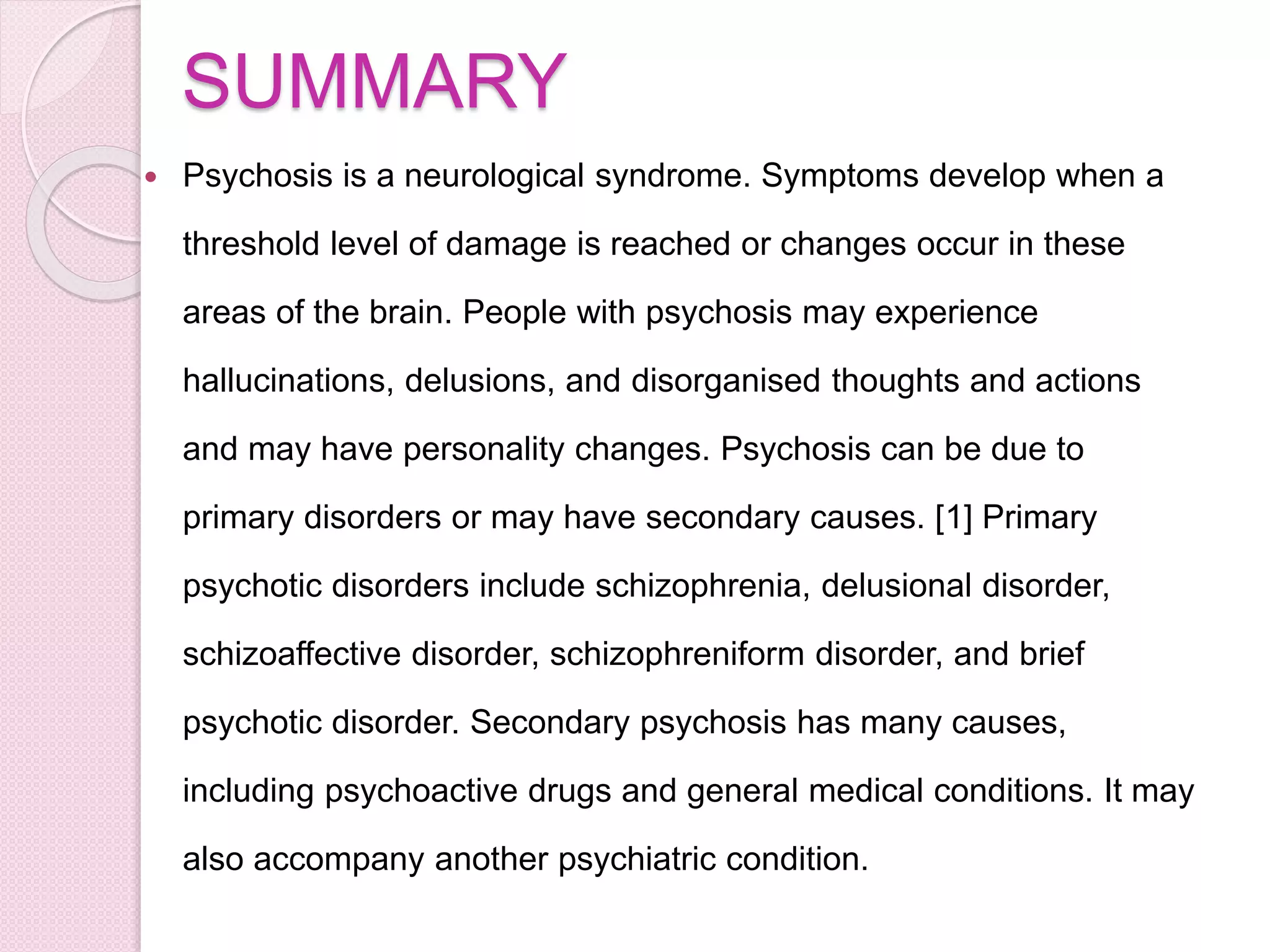 SUMMARY
 Psychosis is a neurological syndrome. Symptoms develop when a
threshold level of damage is reached or changes occur in these
areas of the brain. People with psychosis may experience
hallucinations, delusions, and disorganised thoughts and actions
and may have personality changes. Psychosis can be due to
primary disorders or may have secondary causes. [1] Primary
psychotic disorders include schizophrenia, delusional disorder,
schizoaffective disorder, schizophreniform disorder, and brief
psychotic disorder. Secondary psychosis has many causes,
including psychoactive drugs and general medical conditions. It may
also accompany another psychiatric condition.
 