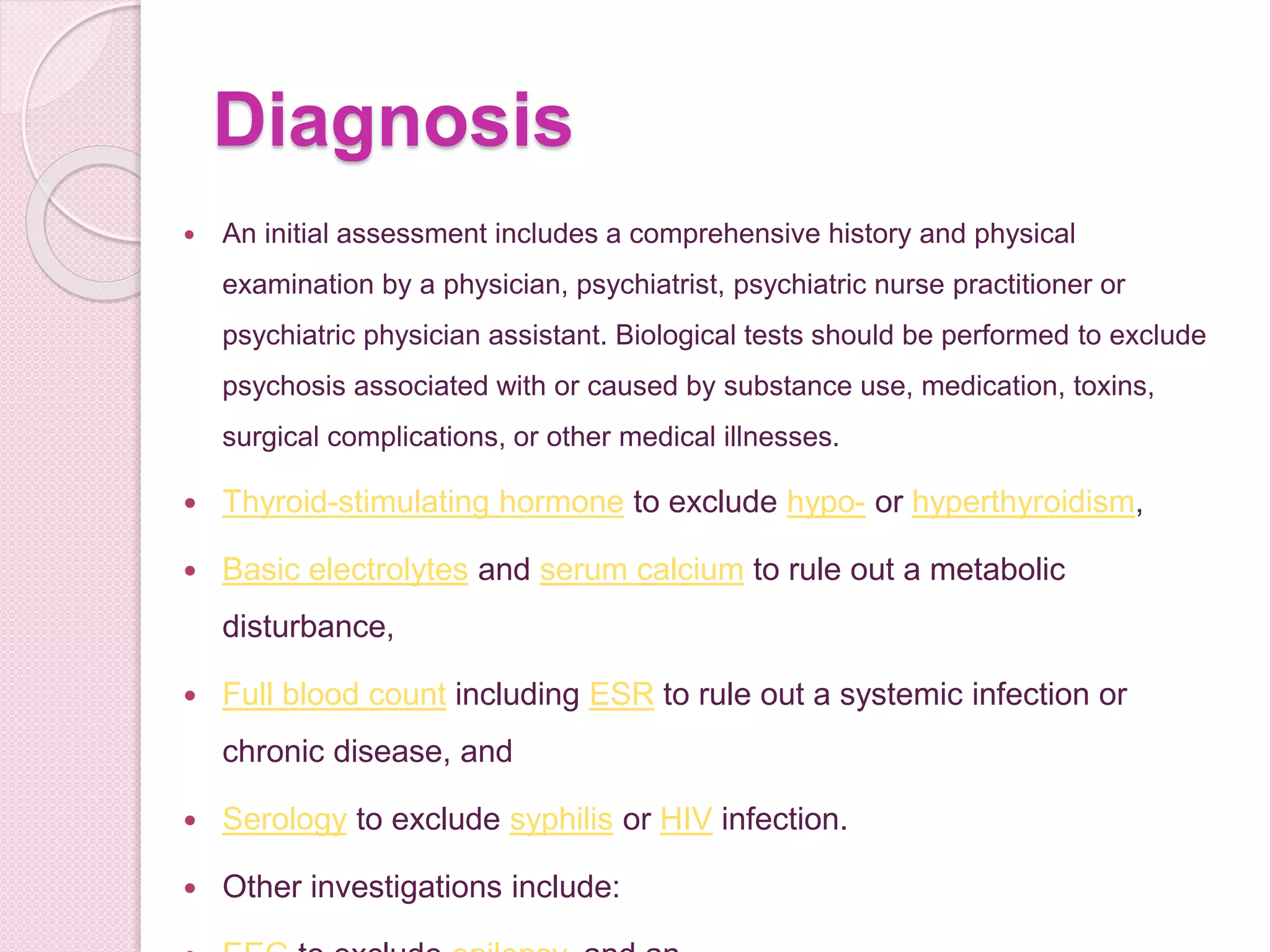 Diagnosis
 An initial assessment includes a comprehensive history and physical
examination by a physician, psychiatrist, psychiatric nurse practitioner or
psychiatric physician assistant. Biological tests should be performed to exclude
psychosis associated with or caused by substance use, medication, toxins,
surgical complications, or other medical illnesses.
 Thyroid-stimulating hormone to exclude hypo- or hyperthyroidism,
 Basic electrolytes and serum calcium to rule out a metabolic
disturbance,
 Full blood count including ESR to rule out a systemic infection or
chronic disease, and
 Serology to exclude syphilis or HIV infection.
 Other investigations include:
 