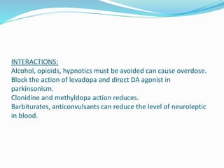 INTERACTIONS:
Alcohol, opioids, hypnotics must be avoided can cause overdose.
Block the action of levadopa and direct DA agonist in
parkinsonism.
Clonidine and methyldopa action reduces.
Barbiturates, anticonvulsants can reduce the level of neuroleptic
in blood.
 