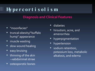 Hypercortisolism  Diagnosis and Clinical Features  “ moonfacies”  truncal obesity/“buffalo hump” appearance muscle wasting slow wound healing easy bruising thinning of the skin   abdominal striae osteoporotic bones diabetes hirsutism, acne, and amenorrhea hyperpigmentation hypertension sodium retention, potassium loss, metabolic alkalosis, and edema 