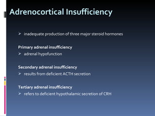 Adrenocortical Insufficiency inadequate production of three major steroid hormones Primary adrenal insufficiency adrenal hypofunction Secondary adrenal insufficiency  results from deficient ACTH secretion Tertiary adrenal insufficiency  refers to deficient hypothalamic secretion of CRH 