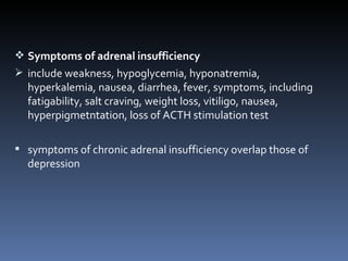 Symptoms of adrenal insufficiency  include weakness, hypoglycemia, hyponatremia, hyperkalemia, nausea, diarrhea, fever, symptoms, including fatigability, salt craving, weight loss, vitiligo, nausea, hyperpigmetntation, loss of ACTH stimulation test symptoms of chronic adrenal insufficiency overlap those of depression 