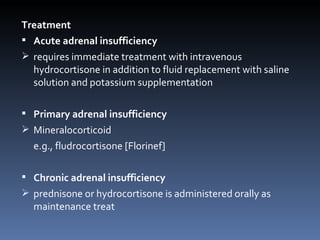 Treatment  Acute adrenal insufficiency requires immediate treatment with intravenous hydrocortisone in addition to fluid replacement with saline solution and potassium supplementation Primary adrenal insufficiency Mineralocorticoid e.g., fludrocortisone [Florinef] Chronic adrenal insufficiency prednisone or hydrocortisone is administered orally as maintenance treat 