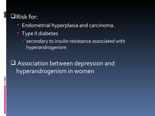 Risk for: Endometrial hyperplasia and carcinoma.  Type II diabetes secondary to insulin resistance associated with hyperandrogenism Association between depression and hyperandrogenism in women 