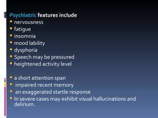 Psychiatric  features include  nervousness fatigue insomnia mood lability dysphoria  Speech may be pressured heightened activity level a short attention span impaired recent memory an exaggerated startle response In severe cases may exhibit visual hallucinations and delirium. 