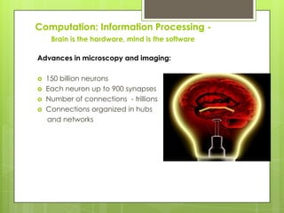 Computation: Information Processing -
     Brain is the hardware, mind is the software

Advances in microscopy and imaging:

   150 billion neurons
   Each neuron up to 900 synapses
   Number of connections - trillions
   Connections organized in hubs
    and networks
 