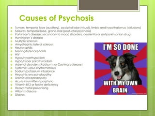 Causes of Psychosis
   Tumors: temporal lobe (auditory), occipital lobe (visual), limbic and hypothalamus (delusions)
   Seizures: temporal lobe, grand-mal (post-ictal psychosis)
   Parkinson’s disease: secondary to mood disorders, dementia or antiparkinsonian drugs
   Huntington’s disease
   Multiple Sclerosis
   Amyotrophic lateral sclerosis
   Neurosyphilis
   Meningitis/encephalitis
   HIV
   Hypo/hyperthyroidism
   Hypo/hyper parathyroidism
   Adrenal disorders (Addison’s or Cushing’s disease)
   Systemic Lupus erythematosus
   Sodium/potassium inbalance
   Hepathic encephalopathy
   Uremic encephalopaty
   Acute intermittent porphyria
   Vitamin B12 or folate deficiency
   Heavy metal poisoniong
   Wilson’s disease
   Dialysis
 