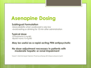 Asenapine Dosing
Sublingual Formulation
-bioavailability when swallowed is very low
-avoid eating or drinking for 10 min after administration

Typical dose
-Schizophrenia 5 mg BID
-Bipolar mania 10 mg BID

May be useful as a rapid-acting PRN antipsychotic

No dose adjustment necessary in patients with
  moderate hepatic or renal impairment
Tarazi F, Stahl SM Expert Opinion Pharmacotherap 2012 Epub ahead of print
 