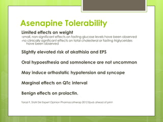 Asenapine Tolerability
Limited effects on weight
-small, non-significant effects on fasting glucose levels have been observed
-no clinically significant effects on total cholesterol or fasting triglycerides
   have been observed

Slightly elevated risk of akathisia and EPS

Oral hypoesthesia and somnolence are not uncommon

May induce orthostatic hypotension and syncope

Marginal effects on QTc interval

Benign effects on prolactin.
Tarazi F, Stahl SM Expert Opinion Pharmacotherap 2012 Epub ahead of print
 