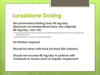 Lurasidone Dosing
Recommended starting dose 40 mg/day
Maximum recommendined dose was originally
80 mg/day, now 160.
-In May 2012 FDA approved an extended dose range of 40-160 mg/day for
    schizophrenia
-120 mg tablet currently in development

No titration required

Should be taken with food (at least 350 calories)

Should not exceed 40 mg/day in patients with
moderate to severe renal or hepatic impairment.
 