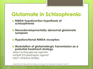 Glutamate in Schizophrenia
   NMDA hypofunction hypothesis of
    schizophrenia

   Neurodevelopmentally abnormal glutamate
    synapses

   Hypofunctional NMDA receptors

   Modulation of glutamatergic transmission as a
    potential treatment strategy
-direct acting glycine agonists
-mGluR 2/3 presinaptic agonist
-GlyT1 inhibitors (SGRIs)

Stahl SM Stahl’s Essential Psychopharmacology; The Prescriber’s Guide 4th ed 2011
 