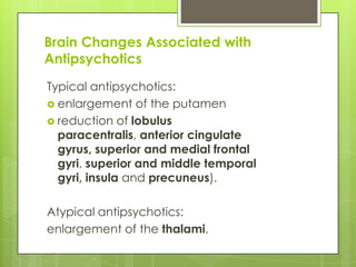 Brain Changes Associated with
Antipsychotics
Typical antipsychotics:
 enlargement of the putamen
 reduction of lobulus
  paracentralis, anterior cingulate
  gyrus, superior and medial frontal
  gyri, superior and middle temporal
  gyri, insula and precuneus).

Atypical antipsychotics:
enlargement of the thalami.
 