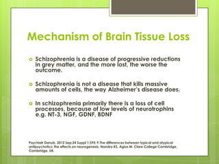 Mechanism of Brain Tissue Loss
   Schizophrenia is a disease of progressive reductions
    in grey matter, and the more lost, the worse the
    outcome.

   Schizophrenia is not a disease that kills massive
    amounts of cells, the way Alzheimer’s disease does.

   In schizophrenia primarily there is a loss of cell
    processes, because of low levels of neurotrophins
    e.g. NT-3, NGF, GDNF, BDNF



Psychiatr Danub. 2012 Sep;24 Suppl 1:S95-9.The differences between typical and atypical
antipsychotics: the effects on neurogenesis. Nandra KS, Agius M. Clare College Cambridge,
Cambridge, UK.
 