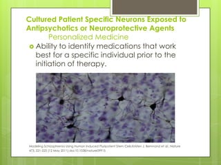 Cultured Patient Specific Neurons Exposed to
Antipsychotics or Neuroprotective Agents
        Personalized Medicine
  Ability to identify medications that work
   best for a specific individual prior to the
   initiation of therapy.




Modeling Schizophrenia Using Human Induced Pluripotent Stem Cells;Kristen J. Bernnand et al.; Nature
473, 221-225 (12 May 2011) doi:10.1038/nature09915
 