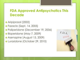 FDA Approved Antipsychotics This
   Decade
 Aripiprasol(2002)
 Fazaclo (Sept, 14, 2005)
 Paliperidone (December 19, 2006)
 Illoperidone (May 7, 2009)
 Asenapine (August 15, 2009)
 Lurasidone (October 29, 2010)
 