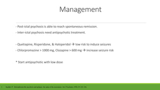 Management
- Post-ictal psychosis is able to reach spontaneous remission.
- Inter-ictal psychosis need antipsychotic treatment.
- Quetiapine, Risperidone, & Haloperidol  low risk to induce seizures
- Chlorpromazine > 1000 mg, Clozapine > 600 mg  increase seizure risk
* Start antipsychotic with low dose
1. Sachdev P. Schizophrenia-like psychosis and epilepsy: the status of the association. Am J Psychiatry.1998;155:325–336.
 