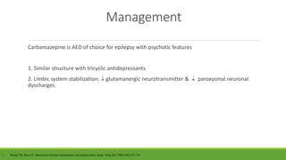 Management
Carbamazepine is AED of choice for epilepsy with psychotic features
1. Similar structure with tricyclic antidepressants
2. Limbic system stabilization:  glutamanergic neurotransmitter &  paroxysmal neuronal
dyscharges.
1. Besag FM, Berry D. Interaction between antiepileptic and antipsychotic drugs. Drug Saf. 2006;29(2):95-118
 