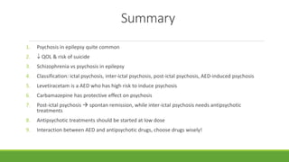 Summary
1. Psychosis in epilepsy quite common
2.  QOL & risk of suicide
3. Schizophrenia vs psychosis in epilepsy
4. Classification: ictal psychosis, inter-ictal psychosis, post-ictal psychosis, AED-induced psychosis
5. Levetiracetam is a AED who has high risk to induce psychosis
6. Carbamazepine has protective effect on psychosis
7. Post-ictal psychosis  spontan remission, while inter-ictal psychosis needs antipsychotic
treatments
8. Antipsychotic treatments should be started at low dose
9. Interaction between AED and antipsychotic drugs, choose drugs wisely!
 