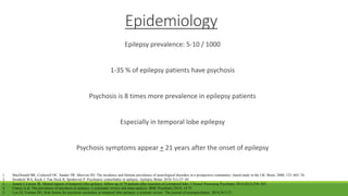 Epidemiology
Epilepsy prevalence: 5-10 / 1000
1-35 % of epilepsy patients have psychosis
Psychosis is 8 times more prevalence in epilepsy patients
Especially in temporal lobe epilepsy
Psychosis symptoms appear + 21 years after the onset of epilepsy
1. MacDonald BK, Cockerell OC, Sander JW, Shorvon SD. The incidence and lifetime prevalence of neurological disorders in a prospective community- based study in the UK. Brain. 2000; 123: 665–76.
2. Swinkels WA, Kuyk J, Van Dyck R, Spinhoven P. Psychiatric comorbidity in epilepsy. Epilepsy Behav 2010;7(1):37–50.
3. Jensen I, Larsen JK. Mental aspects of temporal lobe epilepsy: follow-up of 74 patients after resection of a temporal lobe. J Neurol Neurosurg Psychiatry 2014;42(3):256–265.
4. Clancy et al. The prevalence of psychosis in epilepsy: a systematic review and meta-analysis. BMC Psychiatry.2014; 14:75
5. Lyn GI, Fortune DG. Risk factors for psychosis secondary to temporal lobe epilepsy: a systemic review. The journal of neuropsychiatry. 2014;26:5-23
 