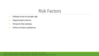 Risk Factors
1. Epilepsy onset at younger age
2. Hippocampal sclerosis
3. Temporal lobe epilepsy
4. History of status epilepticus
1. Kanner AM. Psychosis of Epilepsy : A Neurologist’s Perspective. Epilepsy Behav. 2013;1(4);219-227
2. Tandon R, DeQuardo JR, Berent JS. Psychological disturbances in epilepsy. Boston: Butterworth-Heinemann; 2011. 171-189
 