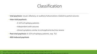 Classification
• Ictal psychosis: visual, olfactory, or auditory hallucinations related to partial seizures
• Inter-ictal psychosis:
- 4-10 % of epilepsy patients
- Independent with seizures
- clinical symptoms similar to schizophrenia but less severe
• Post-ictal psychosis: 6-10 % of epilepsy patients, esp. TLE
• AED-induced psychosis
1. Sachdev P. Schizophrenia-like psychosis and epilepsy: the status of the association. Am J Psychiatry.1998;155:325–336.
2. Ziyi C, Ana L, Terence JO, Dennis V, Sophia J, Adams. Psychotic disorders induced by antiepileptic drugs in people with epilepsy. Brain.2016;(139):2668–2678
 