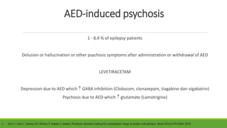 AED-induced psychosis
1 - 8,4 % of epilepsy patients
Delusion or hallucination or other psychosis symptoms after administration or withdrawal of AED
LEVETIRACETAM
Depression due to AED which  GABA inhibition (Clobazam, clonazepam, tiagabine dan vigabatrin)
Psychosis due to AED which  glutamate (Lamotrigine)
1. Ziyi C, Ana L, Terence JO, Dennis V, Sophia J, Adams. Psychotic disorders induced by antiepileptic drugs in people with epilepsy. Brain.2016;(139):2668–2678
 