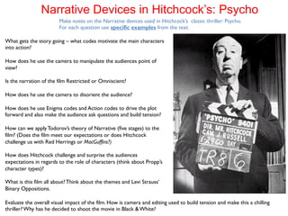 Narrative Devices in Hitchcock’s: Psycho 
Make notes on the Narrative devices used in Hitchcock’s classic thriller: Psycho. 
For each question use specific examples from the text. 
What gets the story going – what codes motivate the main characters 
into action? 
How does he use the camera to manipulate the audiences point of 
view? 
Is the narration of the film Restricted or Omniscient? 
How does he use the camera to disorient the audience? 
How does he use Enigma codes and Action codes to drive the plot 
forward and also make the audience ask questions and build tension? 
How can we apply Todorov’s theory of Narrative (five stages) to the 
film? (Does the film meet our expectations or does Hitchcock 
challenge us with Red Herrings or MacGuffins?) 
How does Hitchcock challenge and surprise the audiences 
expectations in regards to the role of characters (think about Propp’s 
character types)? 
What is this film all about? Think about the themes and Levi Strauss’ 
Binary Oppositions. 
Evaluate the overall visual impact of the film. How is camera and editing used to build tension and make this a chilling 
thriller? Why has he decided to shoot the movie in Black & White? 
