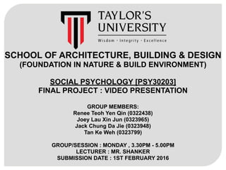 SCHOOL OF ARCHITECTURE, BUILDING & DESIGN
(FOUNDATION IN NATURE & BUILD ENVIRONMENT)
SOCIAL PSYCHOLOGY [PSY30203] 
FINAL PROJECT : VIDEO PRESENTATION
GROUP MEMBERS:
Renee Teoh Yen Qin (0322438)
Joey Lau Xin Jun (0323965)
Jack Chung Da Jie (0323948)
Tan Ke Weh (0323799)
GROUP/SESSION : MONDAY , 3.30PM - 5.00PM
LECTURER : MR. SHANKER
SUBMISSION DATE : 1ST FEBRUARY 2016
 