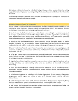 11. Cultural and Identity Issues: For individuals facing challenges related to cultural identity, seeking
support from cultural groups or counseling with professionals who understand cultural diversity can be
beneficial.
12. Parenting Challenges: For parents facing difficulties, parenting classes, support groups, and individual
counselling can provide guidance and support.
Management of psychosocial impairment
It often involves a comprehensive and multidimensional approach that addresses the underlying factors
contributing to the impairment and enhances the individual's coping abilities. Here are some common
strategies and interventions used to manage psychosocial impairment:
1. Psychotherapy: Psychotherapy, also known as talk therapy or counselling, is a fundamental approach
to managing psychosocial impairment. Different types of therapy, such as cognitive-behavioural therapy
(CBT), dialectical behaviour therapy (DBT), and interpersonal therapy, are used to address emotional
issues, improve coping skills, and promote self-awareness and personal growth.
2. Medication: For individuals with mental health conditions, such as depression, anxiety, or bipolar
disorder, medication may be prescribed to manage symptoms and improve functioning. Psychotropic
medications can help stabilize mood, reduce anxiety, and manage other psychiatric symptoms.
3. Supportive Services: Access to supportive services, such as case management, peer support groups, and
vocational rehabilitation, can be crucial in addressing psychosocial impairment and providing practical
assistance in daily life.
4. Social Skills Training: Social skills training helps individuals develop and improve their interpersonal
skills, communication, and social interactions. This can be beneficial for those who experience difficulties
in forming and maintaining relationships.
5. Cognitive Remediation: Cognitive remediation programs aim to enhance cognitive functions, such as
memory, attention, and problem-solving skills, which can contribute to improved psychosocial
functioning.
6. Stress Reduction Techniques: Teaching stress reduction techniques, such as relaxation exercises,
mindfulness, and deep breathing, can help individuals manage emotional distress and cope better with
challenging situations.
7. Rehabilitation Programs: For individuals with physical disabilities or chronic illnesses, rehabilitation
programs can provide support and training to adapt to life changes, improve mobility, and foster
independence.
8. Family Therapy: In cases where family dynamics contribute to the psychosocial impairment, family
therapy can help address conflicts, improve communication, and strengthen family support.
9. Peer Support and Social Integration: Engaging in peer support groups and community activities can
provide a sense of belonging and reduce social isolation.
 