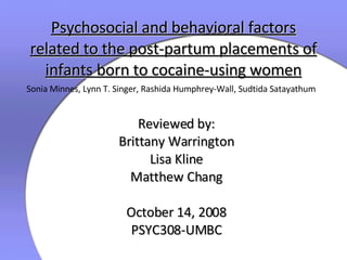 Psychosocial and behavioral factors related to the post-partum placements of infants born to cocaine-using women Reviewed by: Brittany Warrington Lisa Kline Matthew Chang October 14, 2008 PSYC308-UMBC Sonia Minnes, Lynn T. Singer, Rashida Humphrey-Wall, Sudtida Satayathum 
