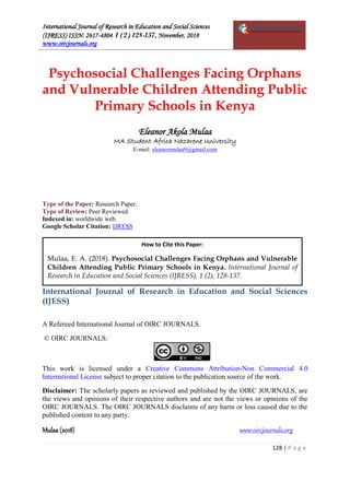 International Journal of Research in Education and Social Sciences
(IJRESS) ISSN: 2617-4804 1 (2) 128-137, November, 2018
www.oircjournals.org
Mulaa (2018) www.oircjournals.org
128 | P a g e
Psychosocial Challenges Facing Orphans
and Vulnerable Children Attending Public
Primary Schools in Kenya
Eleanor Akola Mulaa
MA Student Africa Nazarene University
E-mail: eleanormulaa9@gmail.com
Type of the Paper: Research Paper.
Type of Review: Peer Reviewed.
Indexed in: worldwide web.
Google Scholar Citation: IJRESS
International Journal of Research in Education and Social Sciences
(IJESS)
A Refereed International Journal of OIRC JOURNALS.
© OIRC JOURNALS.
This work is licensed under a Creative Commons Attribution-Non Commercial 4.0
International License subject to proper citation to the publication source of the work.
Disclaimer: The scholarly papers as reviewed and published by the OIRC JOURNALS, are
the views and opinions of their respective authors and are not the views or opinions of the
OIRC JOURNALS. The OIRC JOURNALS disclaims of any harm or loss caused due to the
published content to any party.
How to Cite this Paper:
Mulaa, E. A. (2018). Psychosocial Challenges Facing Orphans and Vulnerable
Children Attending Public Primary Schools in Kenya. International Journal of
Research in Education and Social Sciences (IJRESS), 1 (2), 128-137.
 