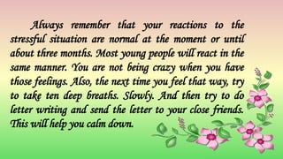 Always remember that your reactions to the
stressful situation are normal at the moment or until
about three months. Most young people will react in the
same manner. You are not being crazy when you have
those feelings. Also, the next time you feel that way, try
to take ten deep breaths. Slowly. And then try to do
letter writing and send the letter to your close friends.
This will help you calm down.
 