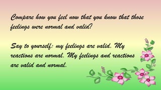 Compare how you feel now that you know that those
feelings were normal and valid?
Say to yourself: my feelings are valid. My
reactions are normal. My feelings and reactions
are valid and normal.
 