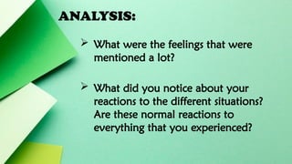 ANALYSIS:
 What were the feelings that were
mentioned a lot?
 What did you notice about your
reactions to the different situations?
Are these normal reactions to
everything that you experienced?
 
