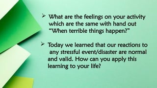  What are the feelings on your activity
which are the same with hand out
“When terrible things happen?”
 Today we learned that our reactions to
any stressful event/disaster are normal
and valid. How can you apply this
learning to your life?
 