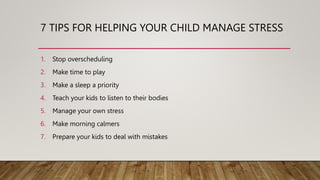 7 TIPS FOR HELPING YOUR CHILD MANAGE STRESS
1. Stop overscheduling
2. Make time to play
3. Make a sleep a priority
4. Teach your kids to listen to their bodies
5. Manage your own stress
6. Make morning calmers
7. Prepare your kids to deal with mistakes
 