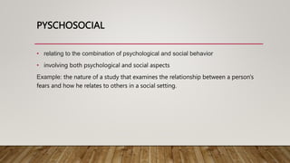 PYSCHOSOCIAL
• relating to the combination of psychological and social behavior
• involving both psychological and social aspects
Example: the nature of a study that examines the relationship between a person's
fears and how he relates to others in a social setting.
 